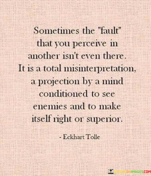 This quote sheds light on the tendency of the human mind to project its own biases and insecurities onto others, leading to misinterpretation and false assumptions about their faults or shortcomings. "Sometimes the fault that you perceive in another isn't even there" suggests that our perceptions of others' flaws may not be accurate or grounded in reality. It highlights the possibility of projecting our own biases onto them, distorting our judgment and understanding.

The quote also points out that such misinterpretations and projections stem from a conditioned mind that seeks to see enemies or prove itself superior. Our past experiences, upbringing, and cultural influences can shape our perceptions, making us prone to making assumptions based on our preconceived notions.

In conclusion, the quote serves as a reminder to be aware of our own biases and projections when assessing others. It urges us to approach situations with an open mind, free from preconceived judgments, and to seek understanding rather than jumping to conclusions based on our conditioned beliefs. By doing so, we can foster better communication, empathy, and compassion in our interactions with others.