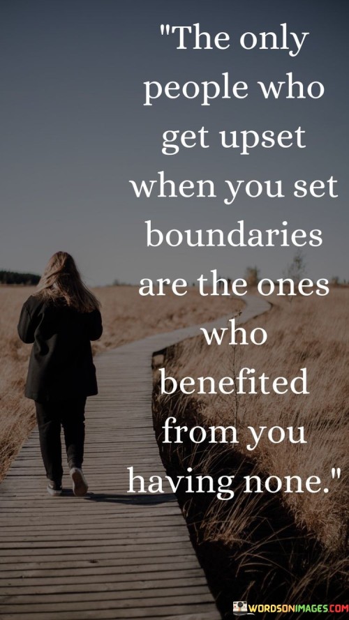 The quote illuminates the reaction to setting boundaries. "Get upset when you set boundaries" implies resistance. "Benefited from you having none" highlights exploitative behavior. The quote suggests that those who benefited from lack of boundaries are discontent when limits are imposed.

The quote underscores the discomfort that boundary-setting can create. It reflects the pushback against changes in established dynamics. "Benefited from you having none" conveys the discomfort experienced by those who took advantage of unchecked boundaries.

In essence, the quote speaks to the resistance encountered when asserting boundaries. It emphasizes the discomfort caused to those accustomed to unrestricted access. The quote captures the dynamic between setting limits and confronting those who benefited from the absence of such limits.