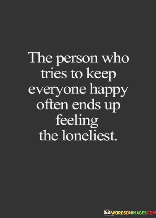 The quote highlights the emotional toll of prioritizing others' happiness. "Tries to keep everyone happy" reflects selflessness. "Ends up feeling the loneliest" conveys isolation. The quote reveals the irony that those who cater to others may neglect their own well-being.

The quote underscores the potential downside of excessive people-pleasing. It reflects the paradox of sacrificing one's own needs. "Feeling the loneliest" illustrates the emotional consequence of neglecting oneself while focusing on others' contentment.

In essence, the quote speaks to the importance of self-care. It emphasizes the need to balance compassion with personal fulfillment. The quote captures the potential for isolation in the pursuit of pleasing others, advocating for self-awareness and a healthy equilibrium in relationships.