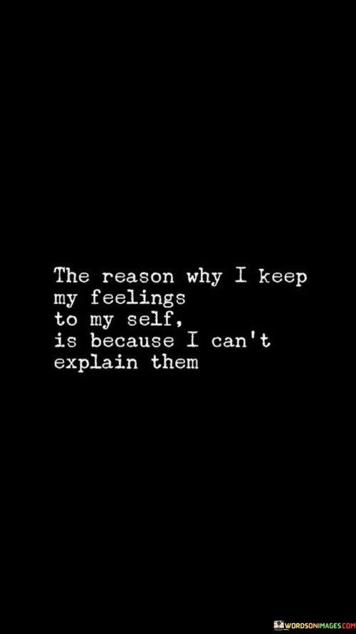 The quote emphasizes the complexity of emotions. "Keep my feelings to myself" signifies internalization. "Can't explain them" reflects the challenge of articulation. The quote conveys the difficulty of verbalizing intricate emotions.

The quote underscores the limitations of language in expressing emotions. It highlights the intricate nature of feelings that go beyond words. "Can't explain them" signifies the inability to adequately convey the depth of emotions through speech.

In essence, the quote speaks to the struggle of communicating intricate emotions. It emphasizes the depth of feelings that can elude straightforward explanation. The quote captures the nuances of emotional experiences that might remain unspoken due to their complexity.