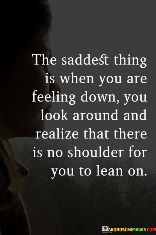 The quote conveys a sense of isolation during difficult times. "Feeling down" signifies emotional distress. "No shoulder to lean on" implies lack of support. The quote depicts the loneliness of not having someone to confide in during moments of sadness.

The quote underscores the importance of emotional support. It reflects the impact of not having someone to share burdens with. "No shoulder for you to lean on" emphasizes the absence of a comforting presence during times of need.

In essence, the quote speaks to the vulnerability of feeling alone in moments of sadness. It emphasizes the significance of having a support system. The quote captures the emotional weight of not having someone to turn to for solace during difficult times, highlighting the value of compassionate connections.