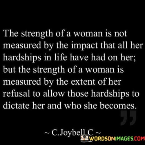 The quote "The strength of a woman is not measured by the impact that all her hardships in life have had on her, but the strength of a woman is measured by the extent of her refusal to allow those hardships to dictate her and who she becomes" encapsulates the notion that a woman's strength should not be solely defined by the challenges she has faced, but rather by her resilience and determination to rise above them. It emphasizes that true strength lies in the ability to shape one's own identity and choices, regardless of the hardships endured, and to forge a path that defies the limitations imposed by difficult circumstances.The quote challenges the notion that the magnitude of a woman's strength is solely determined by the hardships she has encountered. It suggests that while hardships undoubtedly shape a person's life, they should not define their character or dictate their future. The quote acknowledges that every woman faces obstacles and difficult moments, but it emphasizes that true strength is not measured by the impact of those hardships, but by the woman's response to them.The quote underscores the importance of refusing to be defined by one's past or by the challenges faced. It highlights that a woman's strength is determined by her refusal to allow those hardships to control her narrative or determine her path forward. It acknowledges that while hardships may leave an impact, it is the woman's resilience, determination, and ability to rise above them that truly showcase her strength.Furthermore, the quote celebrates the power of personal agency and self-determination. It suggests that a strong woman takes control of her own narrative, refusing to be a passive victim of her circumstances. Instead, she actively shapes her own identity and becomes the person she aspires to be, regardless of the challenges she has faced.In essence, the quote highlights that the strength of a woman is not solely defined by the hardships endured but rather by her refusal to allow those hardships to define her. It emphasizes the importance of resilience, determination, and self-determination in shaping one's own identity and overcoming obstacles. It serves as an empowering reminder that every woman has the capacity to rise above difficult circumstances, to define her own path, and to become the person she aspires to be.