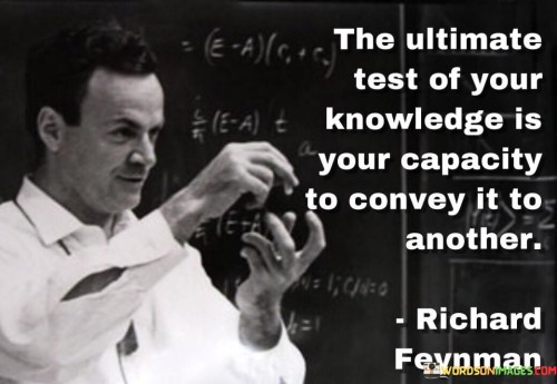 This quote highlights that the true measure of one's knowledge lies in their ability to effectively share and teach it to others. "The ultimate test of your knowledge" refers to the highest standard by which the depth and understanding of what you know are evaluated. It goes beyond merely possessing information and involves a demonstration of expertise.

"Your capacity to convey it to another" emphasizes the importance of effective communication and teaching. It means being able to explain complex concepts in a way that others can understand and learn from.

In essence, the quote implies that knowledge is not just about what you know but how well you can share and impart that knowledge to others. It underscores the significance of being a proficient communicator and educator, as it allows knowledge to be passed on, shared, and utilized to make a positive impact on others' lives. Ultimately, the ability to convey knowledge to others is a powerful way to contribute to the growth and development of individuals and society as a whole.