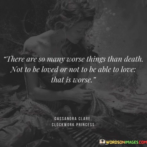 This poignant quote addresses the profound importance of love in the human experience and highlights the idea that there are things more distressing than death. In this single sentence, it suggests that the absence of love, both in terms of not being loved or being unable to love, can be a far more distressing and challenging circumstance than death itself.

The quote implies that love is a fundamental aspect of our emotional and spiritual well-being, and its absence can lead to a sense of emptiness and despair.

Overall, this quote serves as a reminder of the significance of love in our lives and the immense value of giving and receiving love. It underscores the idea that love is a source of meaning and fulfillment that transcends even the most profound challenges, including death.