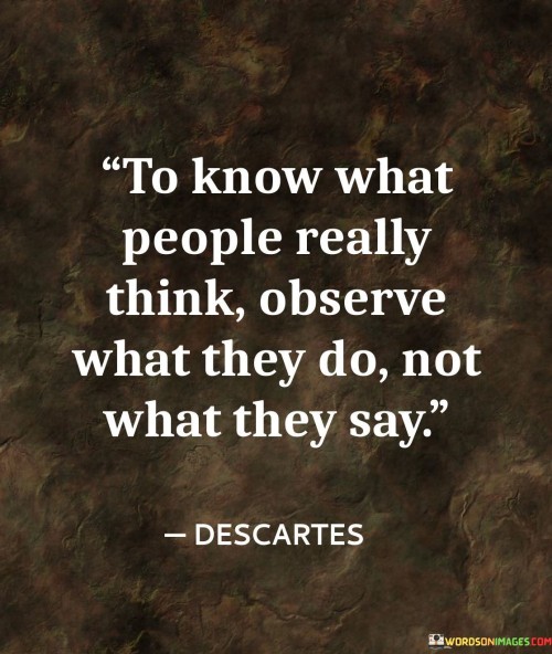 This quote emphasizes the importance of actions over words when trying to understand what people truly think and believe. In the first paragraph, it emphasizes the value of observing people's behavior to gain deeper insights into their thoughts and intentions. Actions often provide more honest and authentic information about a person's true character and beliefs compared to mere words, which can be influenced by various factors, such as social norms or the desire to please others.

The second paragraph highlights the potential discrepancies between what people say and what they do. It points out that people may say one thing but act differently, either unintentionally or deliberately. By focusing on their actions, we can uncover any inconsistencies and gain a more accurate understanding of their beliefs and values. Observing actions over words allows us to be more discerning in our judgments and interactions with others.

In conclusion, the quote advises us to be astute observers of human behavior. By paying attention to what people do, we can gain deeper insights into their true thoughts and beliefs. This approach enables us to better understand and connect with others, fostering more genuine and authentic relationships based on actions that align with their words.