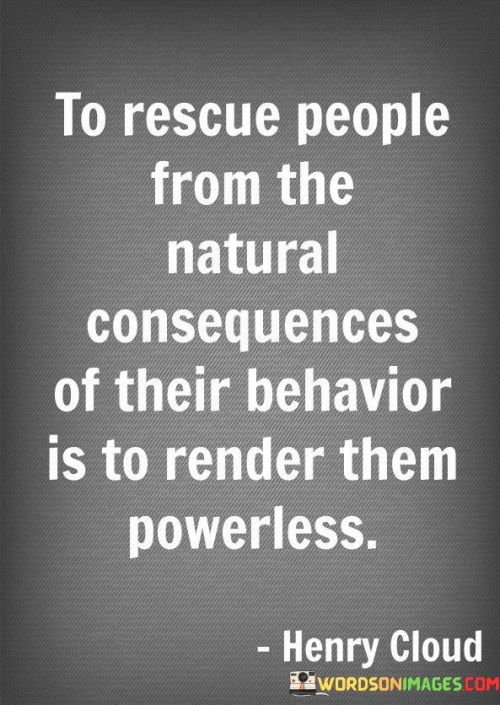 This quote highlights the potential negative consequences of rescuing people from the natural outcomes of their actions. In the first paragraph, it emphasizes that intervening to shield individuals from the results of their behavior can lead to a sense of powerlessness. When we constantly rescue others, they may become dependent on us and lose the opportunity to learn from their mistakes and take responsibility for their actions.

The second paragraph explains that allowing people to experience the natural consequences of their behavior is essential for their growth and development. By facing the outcomes of their actions, individuals can gain valuable insights, learn from their experiences, and make better choices in the future. This process empowers them to take charge of their lives and develop resilience and problem-solving skills.

In conclusion, the quote reminds us of the importance of allowing people to face the consequences of their behavior. By doing so, we empower them to learn, grow, and become more self-reliant individuals. Rescuing others from these natural consequences may inadvertently strip them of their ability to make independent choices and hinder their personal development.