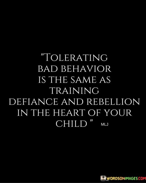 This thought-provoking quote emphasizes the importance of addressing bad behavior in children rather than tolerating it. In the first paragraph, it suggests that tolerating or overlooking bad behavior can inadvertently foster defiance and rebellion within a child's heart.

The second paragraph delves deeper into the consequences of tolerating bad behavior. When a child's negative actions go unchecked, they may perceive it as acceptance or approval, leading to a cycle of repeating such behavior. This can undermine discipline and authority, making it challenging for parents or caregivers to instill positive values and boundaries.

In conclusion, the quote serves as a reminder that addressing and correcting bad behavior is crucial for a child's healthy emotional and behavioral development. Setting clear boundaries, enforcing appropriate consequences, and guiding children towards positive behavior can help them internalize values of respect, responsibility, and self-discipline. By not tolerating bad behavior, parents and caregivers can foster an environment that nurtures healthy growth and well-rounded character in children.