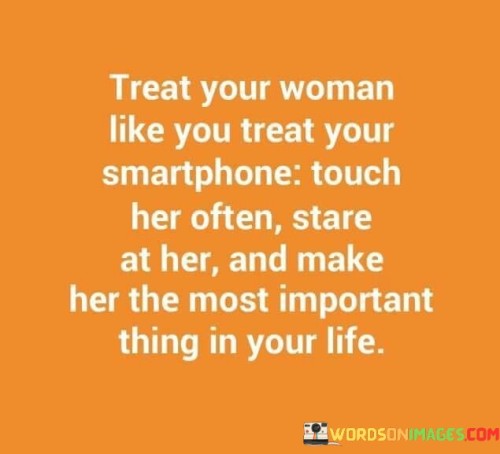 The quote "Treat your woman like you treat your smartphone: touch her often, stare at her, and make her the most important thing in your life" uses a playful analogy to convey the importance of nurturing and prioritizing a romantic relationship. It suggests that just as we often interact with our smartphones, paying attention to them and making them a priority, we should do the same for our partners. The quote highlights the significance of affection, attention, and valuing the relationship, encouraging individuals to treat their partners with care, admiration, and prioritization.The quote compares the treatment of a woman to that of a smartphone, drawing attention to the attention and care we typically invest in our handheld devices. It suggests that just as we touch our smartphones frequently, the same physical touch should be extended to our partners. Touch is a powerful means of affection, connection, and intimacy, and the quote emphasizes its importance in a relationship.Furthermore, the quote encourages individuals to stare at their partners, indicating the significance of genuine presence and focused attention. By dedicating time and attention to truly see and appreciate our partners, we demonstrate that they are valued and important to us. Eye contact and focused attention foster connection, understanding, and emotional intimacy.Lastly, the quote emphasizes the need to make the woman the most important thing in one's life, akin to the importance we assign to our smartphones. It suggests that partners should be a priority, giving them the attention, time, and care they deserve. By making the woman the focal point, it signifies a commitment to valuing and cherishing the relationship, prioritizing the emotional connection and well-being of both partners.In essence, the quote utilizes the analogy of a smartphone to illustrate the importance of nurturing a romantic relationship. It underscores the significance of physical touch, focused attention, and making the partner a priority. The quote encourages individuals to treat their partners with affection, admiration, and the understanding that they deserve to be valued and cherished. By following this advice, individuals can cultivate a strong and fulfilling connection, where their partners feel loved, appreciated, and important in their lives.