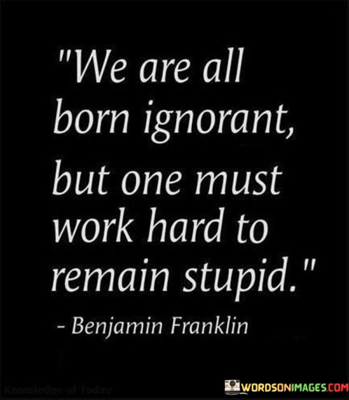 This quote highlights the natural state of ignorance we all start with at birth. As infants, we know very little about the world and rely on learning and experience to grow and understand. However, the quote emphasizes that remaining ignorant as we grow older is a choice rather than an unavoidable condition. It suggests that we have a responsibility to actively seek knowledge and wisdom.

To "work hard to remain stupid" implies that some people actively avoid learning and resist gaining knowledge. It could be due to laziness, complacency, or a reluctance to challenge their beliefs or prejudices. The quote serves as a reminder that intellectual growth requires effort and a willingness to expand one's understanding of the world.

In essence, the quote encourages us to embrace a growth mindset, continually seeking new knowledge, and being open to different perspectives. It reminds us that intelligence is not fixed but can be nurtured and developed through dedication to learning and self-improvement. By avoiding complacency and actively pursuing knowledge,