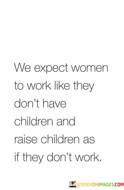 The quote "We expect women to work like they don't have children and raise children as if they don't work" highlights the double standards and societal expectations placed on women regarding their roles as professionals and caregivers. It draws attention to the unfair burden placed on women to excel in both career and motherhood, often without the necessary support or recognition. The quote underscores the challenges and contradictions faced by women, who are expected to fulfill these demanding roles simultaneously, navigating a delicate balance between work and family responsibilities.The quote acknowledges the societal pressure on women to perform at work as if they do not have children. It suggests that women are expected to fully dedicate themselves to their professional pursuits, often facing expectations of long hours, high productivity, and career advancement. These expectations can place significant strain on women, as they must navigate demanding workloads while simultaneously managing the responsibilities and demands of motherhood.Simultaneously, the quote highlights the societal expectation that women should fulfill their roles as caregivers and parents as if they do not work outside the home. It implies that women are expected to excel in the nurturing and upbringing of their children, meeting the demands of childcare, education, and household responsibilities, often with little acknowledgement or support. These expectations can create immense pressure and emotional labor for women as they strive to balance their work commitments with the needs of their children.The quote sheds light on the unfair double standards imposed on women, expecting them to excel in two demanding and time-consuming domains simultaneously. It emphasizes the need for society to recognize and address these inequalities by providing adequate support systems, including accessible childcare, flexible work arrangements, and equal sharing of household responsibilities.In essence, the quote highlights the societal expectations placed on women to excel in both their professional and maternal roles, often at the expense of their well-being and work-life balance. It underscores the need for a more equitable and supportive environment that recognizes the unique challenges faced by women, acknowledges their diverse roles, and offers the necessary resources and support to navigate the complexities of work and family responsibilities. By addressing these expectations, society can create an environment that promotes gender equality, allowing women to thrive both in their careers and as parents.