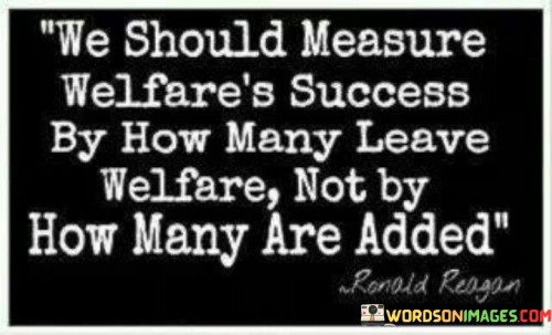 This statement suggests that the effectiveness of a welfare system should be evaluated based on the number of people who transition out of it, rather than focusing solely on the number of new recipients.

The statement underscores the concept of self-sufficiency and progress. It implies that the ultimate goal of a welfare program should be to help individuals become independent and self-reliant.

In essence, the statement promotes a mindset of empowerment and sustainable support. It encourages a shift in perspective towards long-term outcomes and positive impact on individuals' lives. By prioritizing the transition from welfare to self-sufficiency, societies can create a more effective and meaningful welfare system that contributes to the overall well-being of individuals and communities.