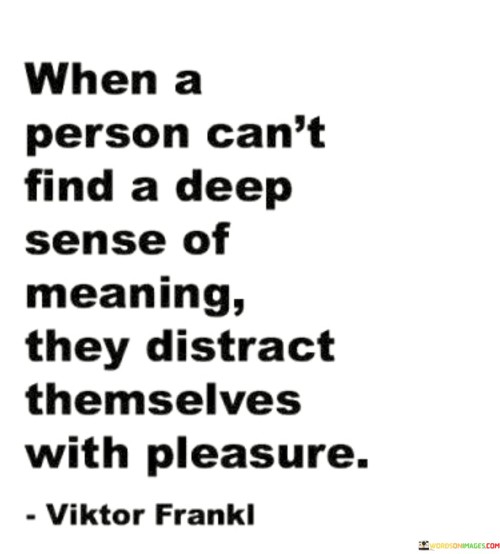 This quote delves into the concept of seeking meaning in life. It suggests that when an individual struggles to find a profound sense of purpose or fulfillment, they may resort to pursuing shallow pleasures or distractions. In other words, instead of confronting the existential questions about the meaning of life, they may choose to engage in temporary and fleeting activities that provide momentary satisfaction.

The quote highlights the human need for purpose and significance. When people lack a sense of direction or fail to find meaning in their daily lives, they may turn to instant gratification or superficial pleasures as a way to escape the void they feel. However, such distractions often fail to address the deeper longing for a purposeful existence.

Ultimately, the quote encourages individuals to explore their inner selves, seek purpose, and find activities or pursuits that bring genuine fulfillment and meaning to their lives. It suggests that by addressing the quest for meaning, one can move beyond mere distractions and embrace a more profound and purpose-driven way of living.