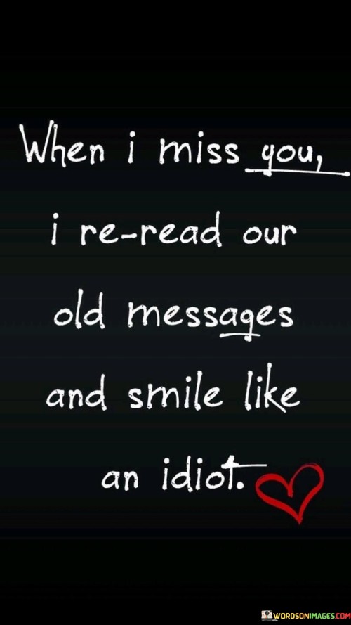 The quote expresses the joy of reminiscing. "Miss you" conveys longing. "Reread our old messages" implies revisiting past conversations. "Smile like an idiot" portrays the delight in reliving memories, symbolizing the emotional impact of nostalgia.

The quote underscores the sentimental value of past interactions. It reflects the emotional connection in old messages. "Smile like an idiot" highlights the genuine happiness derived from revisiting shared moments, illustrating the power of memories to uplift.

In essence, the quote speaks to the emotional resonance of memories. It emphasizes the comfort and happiness found in revisiting messages that evoke feelings of closeness and warmth. The quote captures the essence of nostalgia and the emotional power of reminiscing.