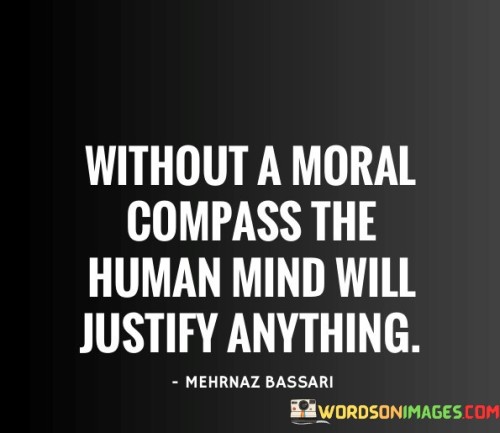 This quote points out the significance of having a strong moral compass in guiding human behavior. It suggests that without a moral framework, the human mind is capable of rationalizing and justifying any action, even those that may be unethical or harmful. A moral compass serves as a guiding principle that helps individuals distinguish between right and wrong, allowing them to make ethical decisions and act in accordance with their values and beliefs.

The absence of a moral compass can lead individuals to engage in immoral or unethical behaviors, as they may prioritize personal gain or self-interest without considering the potential harm to others. It highlights the importance of cultivating moral values and principles that promote empathy, compassion, and integrity, which can prevent individuals from engaging in harmful actions or justifying harmful behavior.

In summary, the quote reminds us of the critical role a moral compass plays in shaping human actions and decisions. It encourages individuals to develop and strengthen their moral values and ethical principles to ensure that their actions are aligned with compassion, fairness, and respect for others, ultimately contributing to a more just and empathetic society.