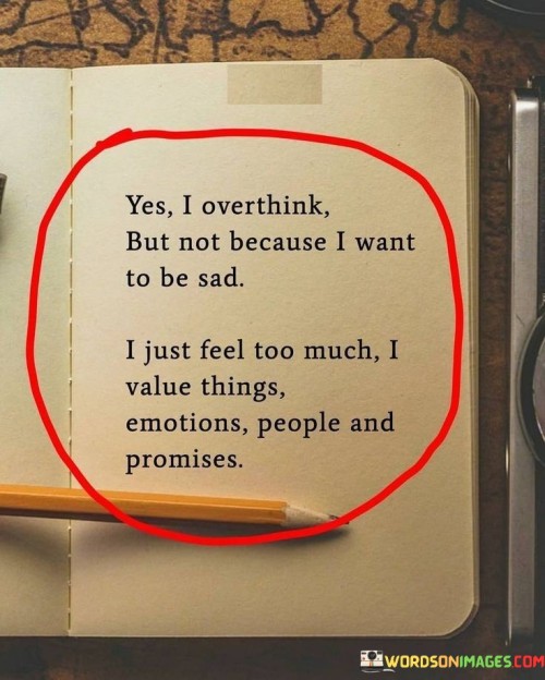 The quote reflects on the reasons behind overthinking. "Yes I overthink" acknowledges the tendency. "Not because I want to be sad" clarifies the motive. The quote conveys that the intensity of emotions and values leads to excessive contemplation.

The quote underscores the emotional depth of the speaker. It highlights the connection between overthinking and valuing emotions and relationships. "Value things emotions people and promises" signifies the significance placed on meaningful aspects of life.

In essence, the quote speaks to the intricate relationship between emotions and overthinking. It emphasizes that excessive contemplation doesn't stem from a desire for sadness but from a heightened sensitivity to the things that matter most. The quote captures the complexity of emotional responses and the depth of the speaker's values.