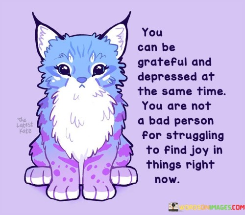 The quote acknowledges the complexity of emotions. "Grateful and depressed at the same time" conveys mixed feelings. "Not a bad person for struggling" emphasizes self-compassion. The quote reassures that experiencing both gratitude and depression simultaneously is valid and human.

The quote underscores the nuanced nature of emotions. It highlights that conflicting feelings can coexist. "Struggling to find joy" reflects the challenges of mental health. The quote promotes self-acceptance during difficult times.

In essence, the quote speaks to the intersection of emotions in challenging circumstances. It emphasizes that grappling with negative feelings doesn't diminish one's worth. The quote captures the essence of embracing vulnerability and self-compassion in the face of internal struggles.