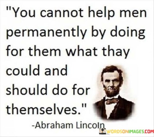 This quote is saying that it's important to empower people to do things for themselves, rather than doing everything for them. If you constantly do things for others, they will become reliant on you and won't learn how to do things for themselves. This can cause problems in the long term, as they won't be able to cope without you.

By teaching people how to do things for themselves, you are giving them the tools they need to succeed. This can be empowering and help them to feel more confident in their abilities. They will be able to take on new challenges and tackle problems on their own, without relying on others.

Ultimately, it's about fostering independence and self-sufficiency. By helping people to do things for themselves, you are giving them the gift of freedom and autonomy. They will be able to take control of their lives and achieve their goals, without having to rely on others for help.
