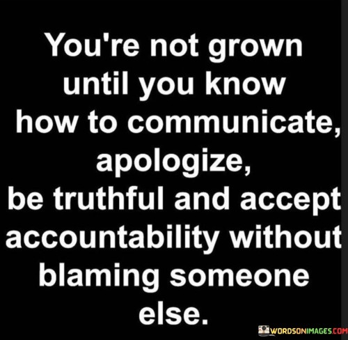 This quote emphasizes the importance of emotional maturity and personal responsibility in adulthood. It suggests that true growth and maturity come from mastering essential skills like effective communication, genuine apologies, truthfulness, and taking accountability for one's actions. These qualities are vital for fostering healthy relationships and resolving conflicts in a constructive manner.

To be considered "grown," one must possess the ability to express themselves openly and honestly, sharing thoughts and feelings without fear or hesitation. Additionally, knowing how to apologize sincerely and take responsibility for one's mistakes shows humility and respect for others' feelings. This enables individuals to learn from their errors and grow as a person.

The quote also highlights the significance of not resorting to blame-shifting when facing challenges or consequences. Instead, taking ownership of one's actions and acknowledging their impact on others is a mark of emotional maturity. By embodying these traits, individuals can build stronger connections with others, foster trust and respect, and navigate life's challenges with grace and integrity.