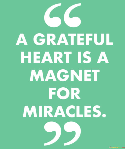 This quote beautifully captures the transformative power of gratitude in our lives. In a single sentence, it suggests that a heart filled with gratitude has the ability to attract miracles and positive outcomes.

The quote implies that when we approach life with a sense of appreciation for the blessings we have, we create a positive and receptive mindset that can draw unexpected and wondrous events into our lives.

Overall, this quote serves as a reminder of the profound influence of gratitude on our experiences. It encourages individuals to cultivate a grateful heart as a means to invite more positivity, serendipity, and miracles into their lives.