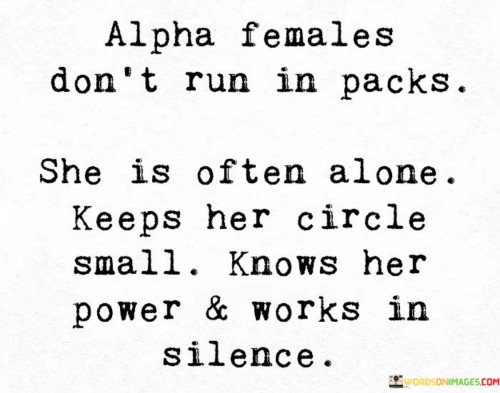 The quote "Alpha females don't run in packs. She is often alone, keeps her circle small, knows her power, and works in silence" sheds light on the unique qualities and characteristics of strong and independent women. It portrays an "alpha female" as someone who stands confidently on her own, doesn't feel the need to conform or rely on others, understands her strengths and abilities, and chooses to work quietly and purposefully towards her goals.The quote suggests that an alpha female is comfortable being alone, highlighting her independence and self-reliance. She doesn't feel the need to constantly seek validation or be surrounded by a large group of people. Instead, she values her own company and finds strength within herself.Additionally, the quote emphasizes the importance of maintaining a small circle of trusted individuals. The alpha female carefully selects those who are truly supportive, genuine, and aligned with her values. By keeping her circle small, she ensures that her relationships are meaningful, authentic, and conducive to her growth and success.The quote also underscores the alpha female's self-awareness and understanding of her own power. She recognizes her unique strengths, talents, and capabilities, and leverages them to navigate life and achieve her goals. This self-assurance enables her to assert herself confidently and make decisions based on her own judgment and intuition.Furthermore, the quote highlights the alpha female's inclination to work in silence. Rather than seeking external validation or attention, she focuses on her goals and endeavors diligently and quietly. This approach allows her to maintain a sense of privacy and focus on her own progress without distractions or unnecessary fanfare.In essence, the quote presents a powerful image of an alpha female who embodies strength, independence, and self-assuredness. It celebrates her ability to stand alone, maintain a small circle of trusted individuals, understand her own power, and work quietly towards her goals. It portrays her as someone who doesn't feel the need to conform to societal expectations, but instead embraces her unique qualities and approaches life with purpose and determination. The quote serves as an inspiration for women to embrace their own power, cultivate strong relationships, and pursue their goals with confidence and grace.