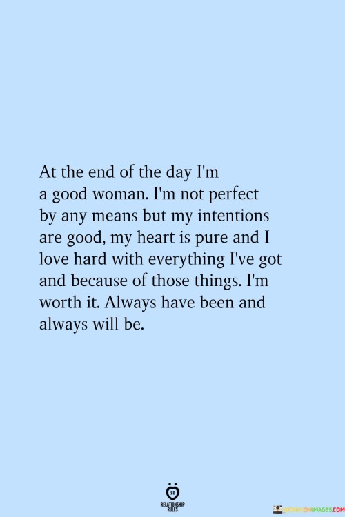 The quote "At the end of the day, I'm a good woman. I'm not perfect by any means, but my intentions are good, my heart is pure, and I love hard with everything I've got. And because of those things, I'm worth it. Always have been and always will be" reflects a profound self-assurance and acceptance of one's worth. It acknowledges that while the speaker may not be flawless, they possess genuine intentions, a compassionate heart, and an unwavering capacity for love. The quote emphasizes that these qualities make them inherently valuable and deserving of love and appreciation, now and always.
The quote acknowledges that the speaker is not perfect and recognizes the imperfections that make them human. However, it highlights the importance of their intentions, which stem from a place of goodness and authenticity. Their intentions guide their actions and interactions, reflecting their commitment to kindness, empathy, and genuine care for others.Furthermore, the quote affirms the purity of the speaker's heart, indicating a genuine sincerity and goodness that they bring to their relationships and connections. It suggests that their heart is untainted by malice or ill-will, allowing them to love others deeply and wholeheartedly. Their capacity to love hard speaks to their dedication and willingness to invest their emotions, energy, and efforts into nurturing and supporting those they care about.The quote asserts the speaker's belief in their worthiness and value. It declares that their qualities, intentions, and capacity to love make them deserving of love, respect, and appreciation. It emphasizes that this worthiness has always existed and will continue to do so, regardless of external validation or circumstances. It serves as a powerful reminder to the speaker and others that their inherent worth is not dependent on achieving perfection but is rooted in their genuine intentions, pure heart, and unwavering love.In essence, the quote celebrates the speaker's self-assuredness and recognition of their worth as a good woman. It acknowledges their imperfections while highlighting their genuine intentions, pure heart, and capacity for love. It conveys a sense of self-acceptance and self-love, affirming their inherent value and deservingness of love and appreciation. The quote serves as a reminder to embrace and celebrate one's own goodness and worth, recognizing that these qualities make them deserving of love and happiness, both now and in the future.