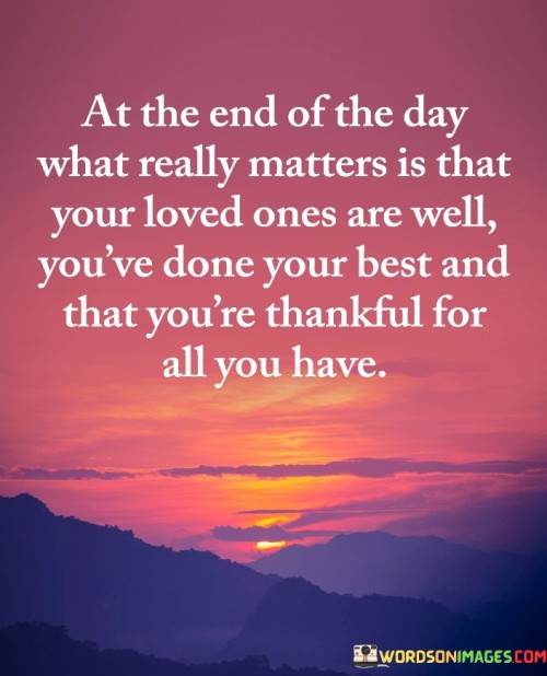 This reflection highlights the core elements of a fulfilling and meaningful life. "At the end of the day, what really matters is that your loved ones are well, you've done your best, and that you're thankful for all you have" suggests that true fulfillment comes from the well-being of loved ones, personal effort, and gratitude for blessings. It emphasizes the significance of relationships, personal growth, and appreciation.

"At the End of the Day, What Really Matters Is That Your Loved Ones Are Well, You've Done Your Best, and That You're Thankful for All You Have" encapsulates the essence of a fulfilled life. It implies that focusing on the health and happiness of loved ones, striving to do one's best, and cultivating gratitude are central to a sense of purpose and contentment. The phrase underscores the importance of values that transcend material pursuits.

The message promotes mindfulness and prioritizing meaningful aspects of life. By acknowledging the well-being of loved ones, personal effort, and gratitude, individuals can create a life of purpose and fulfillment. The statement underscores the potential for a balanced and rewarding life when these core values are at the forefront of one's consciousness.