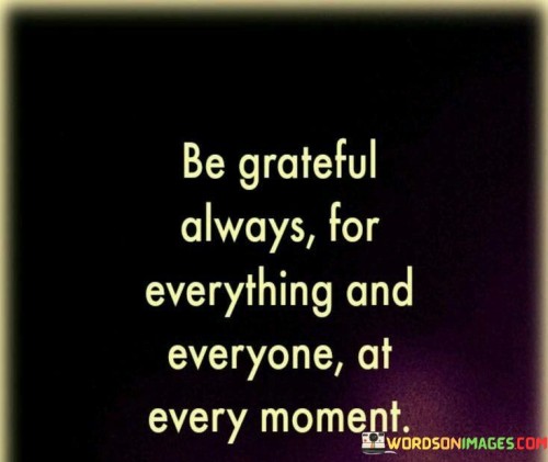 This directive emphasizes a continuous attitude of gratitude. "Be grateful always for everything and everyone at every moment" suggests the importance of appreciating all aspects of life and relationships consistently. It underscores the transformative power of maintaining a thankful outlook as a way of approaching the world.

"Be Grateful Always for Everything and Everyone at Every Moment" encapsulates the idea of cultivating a pervasive attitude of thankfulness. It implies that regardless of circumstances, one can find reasons to be appreciative. The phrase underscores the practice of gratitude as a way to shape perceptions and enhance well-being.

The message promotes the idea of intentional mindfulness. By embracing gratitude for both the big and small moments, as well as the people around us, individuals can create a life marked by contentment and positive energy. The statement underscores the potential for a grateful perspective to enhance relationships, foster personal growth, and elevate overall life satisfaction.