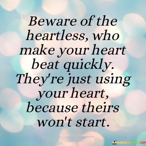 In this poignant quote, the speaker issues a caution against individuals who appear charming and passionate but lack genuine emotions. The first paragraph highlights the deceptive nature of such heartless individuals, who skillfully evoke intense feelings in others. However, the speaker reveals their true intention: exploiting others' emotions as a substitute for their own dormant feelings.

The second paragraph delves deeper into the metaphor of a heart that won't start. This symbolizes emotional emptiness or detachment within the heartless individuals. They manipulate others' feelings to fill their own void, illustrating a lack of authenticity and empathy. The quote underscores the tragedy of this dynamic, where the heartless use others as emotional crutches while remaining emotionally numb themselves.

In the third paragraph, the quote serves as a reminder to guard against falling for such individuals. It encourages recognizing the signs of emotional manipulation and identifying those who merely mimic affection. By discerning the difference between genuine emotional connections and calculated attempts to exploit, one can shield their own heart from those who would misuse it for their own selfish motives.