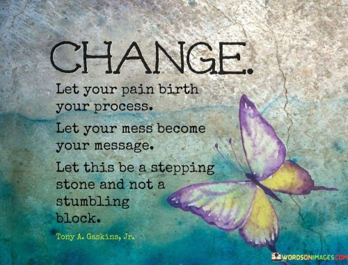 This inspirational statement reflects the potential for growth and transformation in challenging situations. "Change: let your pain birth your process, let your mess become your message; let this be a stepping stone and not a stumbling block" suggests that through embracing difficulties, individuals can find meaning, strength, and progress. It emphasizes the idea of using adversity as a catalyst for positive change.

"Change: Let Your Pain Birth Your Process, Let Your Mess Become Your Message; Let This Be a Stepping Stone and Not a Stumbling Block" encapsulates the concept of turning challenges into opportunities for growth. It implies that pain and difficulties can serve as catalysts for personal development, resilience, and purpose. The phrase underscores the transformative power of reframing challenges.

The message promotes resilience and a positive perspective. By recognizing the potential for growth and learning in adversity, individuals can navigate challenges with greater determination. The statement emphasizes the importance of turning life's obstacles into stepping stones that lead to higher ground and a stronger sense of purpose. It signifies the potential for personal transformation and empowerment in the face of difficulties.