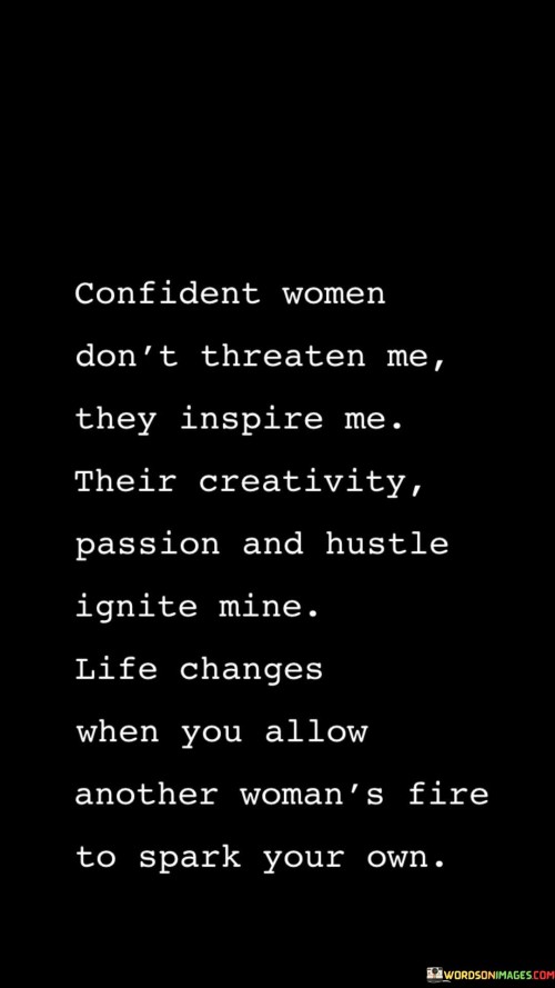 The quote "Confident women don't threaten me; they inspire me. Their creativity, passion, and hustle ignite mine. Life changes when you allow another woman's fire to spark your own" celebrates the power and impact of confident women on one another. It emphasizes that rather than feeling threatened by the success or strength of other women, there is immense value in finding inspiration and allowing their passion and drive to ignite one's own. The quote highlights the transformative nature of supporting and uplifting fellow women, as their fire can spark a positive change and growth in one's own life.The quote challenges the notion of competition or envy among women and instead encourages a mindset of empowerment and admiration. It suggests that confident women, who are secure in their own abilities and worth, do not pose a threat but rather serve as a source of inspiration. Their confidence, creativity, and unwavering passion for their pursuits become a catalyst for self-improvement and personal growth.Moreover, the quote acknowledges the contagious nature of inspiration and the transformative power of connection. It suggests that when one allows themselves to be influenced by the fire and drive of another woman, their own life undergoes a profound change. The inspiration derived from witnessing the achievements and determination of other women can ignite a renewed sense of purpose, motivation, and creativity within oneself.The quote emphasizes the importance of collaboration and solidarity among women, highlighting that supporting and uplifting one another leads to collective empowerment. By celebrating the successes and strengths of other women, individuals can tap into their own potential, expand their horizons, and push their own boundaries. It recognizes the mutual benefit of fostering a culture of inspiration and support, where women empower one another to thrive.In essence, the quote champions the idea that confident women should inspire rather than threaten one another. It emphasizes the transformative impact of witnessing the creativity, passion, and hustle of other women. By allowing their fire to ignite one's own, individuals can experience personal growth and positive change in their lives. The quote encourages women to embrace a mindset of empowerment, collaboration, and inspiration, celebrating the accomplishments and strengths of fellow women and allowing their own potential to be fueled by the fires of others.