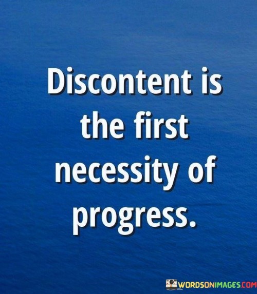 In this succinct quote, the idea of discontent as a catalyst for progress is explored. The first paragraph underscores the significance of dissatisfaction in driving advancements. Discontentment, often arising from a sense of dissatisfaction with the current state of affairs, serves as a powerful impetus for change and growth. It fuels the desire to improve, innovate, and evolve beyond existing limitations.

The second paragraph delves deeper into the notion of discontent as a necessity. It reveals that progress isn't merely a consequence of comfort and contentment, but rather a response to discomfort. This discomfort can arise from recognizing shortcomings or envisioning a better future. The quote suggests that without this initial discomfort, the motivation to make meaningful strides forward might remain absent.

In the third paragraph, the quote underscores the paradoxical relationship between discontent and progress. While discontentment might be uncomfortable, it is the very discomfort that propels individuals and societies to question the status quo and seek solutions. It encourages embracing discontent as a positive force that drives individuals and societies toward growth, adaptation, and positive change.