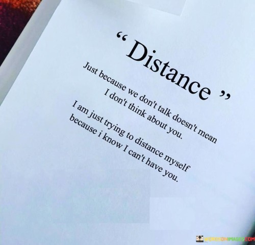 In this quote, the complex emotions of unrequited affection are explored. The first paragraph delves into the nature of distance resulting from limited communication. It emphasizes that silence doesn't signify indifference; rather, it masks the continuous thoughts and feelings directed towards the other person. The quote hints at an internal struggle between longing to maintain a connection and the need for emotional self-preservation.

The second paragraph delves deeper into the concept of distancing oneself. It reveals that this distancing isn't driven by a lack of care, but rather by the recognition that a deeper relationship is unattainable. The quote alludes to the painful reality of harboring feelings for someone who can't reciprocate. This emotional self-imposed isolation becomes a protective measure against potential heartache.

In the third paragraph, the quote encapsulates the complexity of unattainable love. It speaks to the intricate balance between affection and self-preservation. The quote portrays the narrator's internal struggle, as they grapple with the desire to be close while acknowledging the emotional barriers that prevent it. It serves as a reflection on the bittersweet journey of unrequited love, where distance becomes a means of coping with the unfulfilled yearnings of the heart.