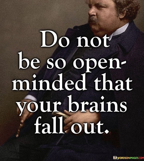 This quote warns against excessive open-mindedness in the first paragraph. While being open-minded is generally positive, the quote metaphorically advises against being so receptive to new ideas that one's logical thinking becomes compromised. It suggests that an overly open mind can lead to losing critical thinking skills, analogous to how a brain might fall out of an open skull.

In the second paragraph, the quote emphasizes the importance of maintaining a balance between open-mindedness and critical thinking. While exploring new perspectives and ideas is valuable, one should not abandon rationality and discernment. Instead of letting the mind become too loose, the quote suggests that it's crucial to retain a degree of skepticism and analytical thought.

In the third paragraph, the quote underlines the idea that intellectual integrity is essential. Blindly accepting every notion can lead to confusion and susceptibility to misinformation. To avoid "losing one's brains," it's advised to approach new concepts with an open yet discerning mind. This quote serves as a reminder that critical thinking should accompany open-mindedness for a well-rounded and informed approach to understanding the world.