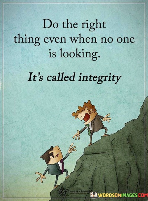 The quote "Do the right thing even when no one is looking, it's called integrity" emphasizes the importance of acting morally and ethically, even when there is no one around to witness our actions. It highlights the value of personal character and integrity, which is staying true to one's principles and values regardless of external influences or rewards.

Integrity means doing what is right and just, not because of external pressure or the fear of being caught, but because it aligns with our own sense of morality and values. It reflects an inner strength and a commitment to living a principled life.

The quote encourages us to be honest, fair, and responsible in all aspects of our lives, even when no one is holding us accountable. It reminds us that our actions define who we are as individuals and that true integrity is demonstrated by consistently making ethical choices, even when it may be challenging or inconvenient.

In summary, "Do the right thing even when no one is looking, it's called integrity" inspires us to uphold our principles and act with honesty and fairness, regardless of external influences. It underscores the importance of personal character and the power of doing what is right simply because it is the right thing to do.