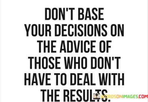 In the first paragraph, this quote cautions against relying on counsel from individuals who won't face the consequences of your decisions. It suggests that seeking advice from those who are not directly affected might lead to misguided choices. This perspective highlights the importance of considering the accountability of those offering guidance.

The second paragraph underscores the notion that genuine understanding comes from firsthand experience. It implies that those who won't bear the outcomes lack the full context to provide sound advice. This part of the quote emphasizes the value of seeking input from individuals who have direct knowledge of the situation's implications.

In the third paragraph, the quote signifies the significance of informed decision-making. It encourages a thoughtful approach that involves consulting those who have a stake in the outcome. This quote ultimately underscores the need to weigh advice from individuals who understand the potential ramifications, promoting more responsible and well-informed choices.