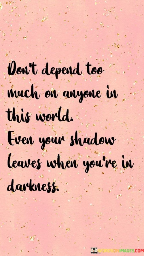 The quote "Don't depend too much on anyone in this world. Even your shadow leaves when you're in darkness" emphasizes the importance of self-reliance and the transient nature of relationships. It serves as a reminder that no one is permanently bound to us, and circumstances can change unexpectedly.

Relying heavily on others for our happiness or well-being can lead to disappointment and vulnerability. Just like a shadow disappears in darkness, people may also leave or betray us when we encounter challenging times. Therefore, it's essential to cultivate self-sufficiency and inner strength.

The quote encourages us to find inner stability and rely on our own abilities, beliefs, and values. While relationships and support from others are valuable, maintaining independence and self-assurance is crucial. It reminds us to embrace change, adapt to challenging situations, and develop a sense of resilience that can guide us through life's uncertainties.