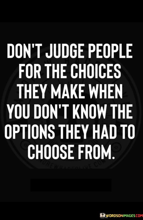 In the first paragraph, this quote advises against passing judgment on individuals based solely on their choices. It suggests that making fair judgments requires understanding the available options. By advocating for empathy and perspective, the quote emphasizes the complexity of decision-making.

The second paragraph underscores the importance of considering context. It implies that without knowledge of the circumstances and alternatives, judgments can be biased or unfair. This part of the quote highlights the significance of withholding judgment until one grasps the complete picture.

In the third paragraph, the quote signifies the value of open-mindedness. It encourages individuals to suspend judgment until they comprehend the range of possibilities others faced. This quote ultimately underscores the need to approach others' choices with humility and understanding, recognizing that circumstances play a pivotal role in shaping decisions.