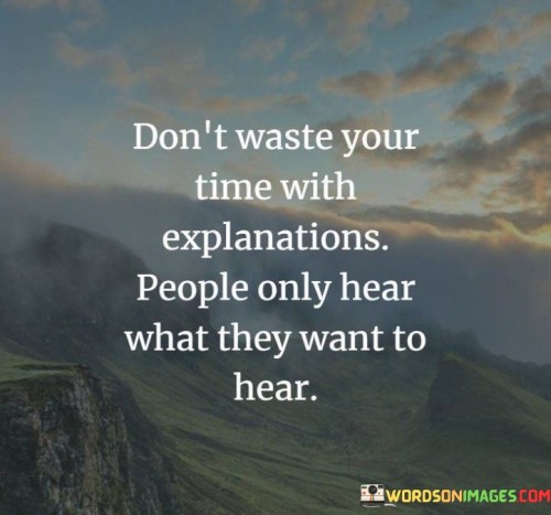 In the first paragraph, this quote advises against investing time in providing explanations. It suggests that people's receptivity is selective, and they often hear what aligns with their preconceptions. By advocating for discernment in communication, the quote emphasizes the limitations of trying to make others understand.

The second paragraph underscores the concept of bias in perception. It implies that individuals filter information to fit their existing beliefs. This part of the quote highlights the importance of recognizing that effective communication can be hindered by cognitive biases.

In the third paragraph, the quote signifies the value of considering the receptive audience. It encourages individuals to be mindful of who they're communicating with and their readiness to listen. This quote ultimately underscores the idea that effective communication requires tailoring messages to the audience's openness and willingness to hear diverse perspectives.