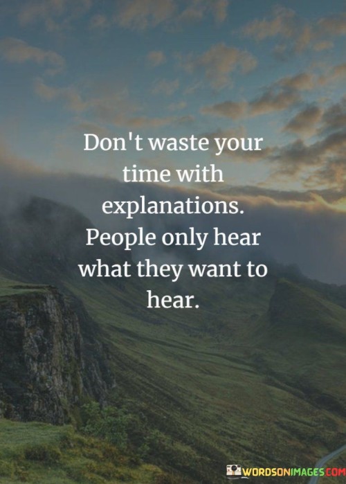 This advice acknowledges selective perception. "Don't Waste Your Time With Explanations" suggests refraining from overexplaining. "People Only Hear What They Want To Hear" reflects the tendency to filter information through personal biases.

The advice promotes effective communication. "Don't Waste Your Time With Explanations" implies concise messages. "People Only Hear What They Want To Hear" underscores the importance of tailoring communication to resonate with the audience.

In essence, the advice captures the essence of understanding communication dynamics. "Don't Waste Your Time With Explanations, People Only Hear What They Want To Hear" encourages individuals to consider the recipient's perspective and adapt their communication to foster better understanding and connection.