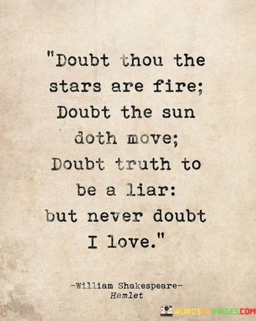 "Doubt thou the stars are fire, doubt that the sun doth move, doubt truth to be a liar, but never doubt I love." This quote, often attributed to William Shakespeare's play "Hamlet," encapsulates a profound declaration of unwavering love.

The lines are part of a passionate affirmation of love, asserting that even in the face of uncertainty and doubt about the nature of celestial bodies, the constancy of truth, and the reliability of the universe's order, one thing remains steadfast: the speaker's love. The quote beautifully juxtaposes the vastness of cosmic elements with the intensity and certainty of the speaker's affection.

The phrase "never doubt I love" serves as a powerful anchor in the midst of doubt and uncertainty. It speaks to the strength of the emotional connection between two individuals and the unshakable commitment to their love. The quote is often used to express enduring love that transcends challenges and uncertainties.

Overall, this quote is a timeless testament to the depth and constancy of love, using the grandeur of the cosmos as a backdrop to emphasize the unbreakable bond between two hearts.