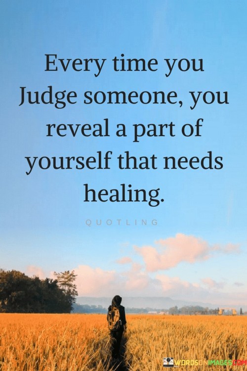 This insight highlights the mirror effect of judgment. "Every Time You Judge Someone" acknowledges the act of passing judgment. "You Reveal A Part Of Yourself That Needs Healing" suggests that judgments can be projections of inner wounds.

The insight promotes self-awareness and empathy. "Every Time You Judge Someone" implies self-reflection. "You Reveal A Part Of Yourself That Needs Healing" encourages individuals to address their own unresolved issues.

In essence, the insight captures the essence of inner exploration. "Every Time You Judge Someone, You Reveal A Part Of Yourself That Needs Healing" encourages individuals to use their judgments as opportunities for self-discovery and personal growth, leading to greater compassion and understanding.