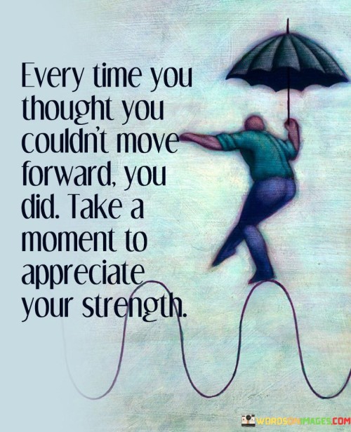 This reflection acknowledges inner resilience. "Every Time You Thought You Couldn't Move Forward" recognizes moments of doubt. "You Did" highlights the ability to overcome challenges.

The reflection promotes self-recognition and positivity. "Every Time You Thought You Couldn't Move Forward" implies personal growth. "Take A Moment To Appreciate Your Strength" encourages individuals to acknowledge their progress and inner power.

In essence, the reflection captures the essence of self-empowerment. "Every Time You Thought You Couldn't Move Forward, You Did. Take A Moment To Appreciate Your Strength" inspires individuals to celebrate their achievements, no matter how small, and recognize their ability to overcome obstacles.