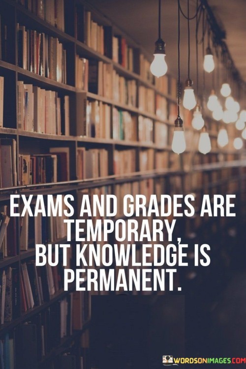 In the first paragraph, this statement highlights the transient nature of exams and grades. It suggests that these evaluations have limited significance over time. By emphasizing their temporary nature, the statement underscores the broader perspective on education and learning.

The second paragraph underscores the concept of lasting knowledge. It implies that the information and insights gained from education have enduring value. This part of the statement highlights the importance of focusing on understanding and learning rather than just achieving grades.

In the third paragraph, the statement signifies the significance of a well-rounded education. It encourages individuals to prioritize gaining knowledge and skills that will serve them beyond academic evaluations. This statement ultimately underscores the idea that true education goes beyond exams and grades, encompassing the cultivation of wisdom and expertise that endures throughout life.