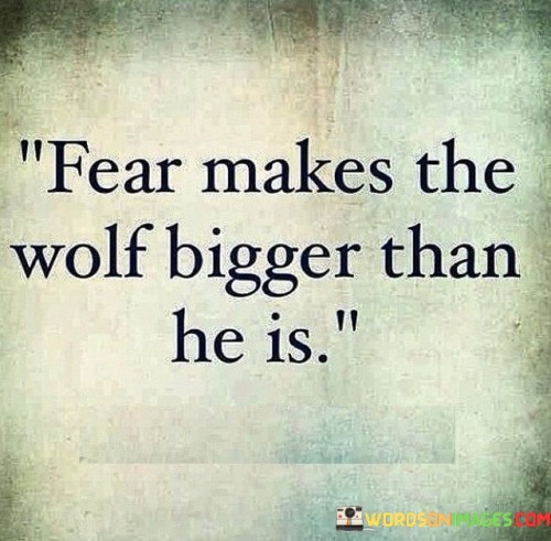 The quote "Fear makes the wolf bigger than he is" highlights the power of fear to magnify threats and challenges beyond their actual size or significance. When we are consumed by fear, our minds tend to exaggerate the dangers we face, making them appear more formidable than they truly are.

Fear has the ability to distort our perception and lead to irrational thoughts and behaviors. Just like a small wolf can appear much larger and more intimidating in the eyes of someone gripped by fear, our anxieties can make even minor problems seem insurmountable.

The quote serves as a reminder of the importance of managing fear and maintaining a rational perspective. By acknowledging and confronting our fears, we can avoid falling into the trap of overestimating the challenges ahead. Instead of allowing fear to control us, we can approach difficulties with a clearer understanding of their true nature, empowering us to face them more effectively.

In summary, "Fear makes the wolf bigger than he is" underscores the influence of fear on our perception and mindset. It urges us to confront our fears and maintain a realistic perspective to avoid being overwhelmed by imaginary or exaggerated threats. By doing so, we can better navigate through life's challenges and make more informed decisions.