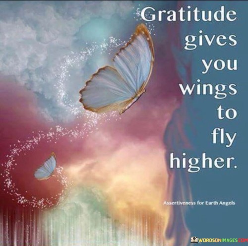 This metaphorical statement highlights the elevating power of gratitude. "Gratitude gives you wings to fly higher" suggests that by cultivating appreciation and thankfulness, individuals can experience personal growth and reach greater heights in their lives. It emphasizes the transformative effect of gratitude on one's aspirations and achievements.

"Gratitude Gives You Wings to Fly Higher" encapsulates the idea that practicing gratitude propels individuals toward their goals. It implies that by acknowledging and valuing blessings, people find the motivation and energy to pursue their dreams and aspirations. The phrase underscores the connection between gratitude, mindset, and success.

The message promotes the concept of gratitude as a driving force for positive change. By embracing gratitude, individuals not only experience emotional well-being but also gain the resilience and inspiration to pursue their ambitions. The statement underscores the transformative potential of gratitude in shaping personal growth and encouraging individuals to reach for their full potential.