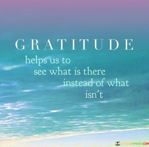 This statement underscores the perspective-shifting nature of gratitude. "Gratitude helps us to see what is there instead of what isn't" suggests that by focusing on what one has rather than what is lacking, individuals can appreciate the abundance in their lives. It emphasizes the positive impact of gratitude on perception and mindset.

"Gratitude Helps Us to See What Is There Instead of What Isn't" encapsulates the idea that acknowledging and appreciating current blessings can redirect one's attention away from perceived shortcomings. It implies that by practicing gratitude, individuals shift their focus to the positives, fostering contentment and a more optimistic outlook.

The message promotes the power of mindset and perspective. By cultivating a grateful mindset, individuals can reframe their perception, creating a more fulfilling and positive experience. The statement underscores the transformative potential of gratitude in enhancing emotional well-being and helping individuals find joy in the present moment.
