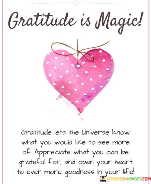 This statement emphasizes the enchanting nature of gratitude. "Gratitude is magic. Gratitude lets the universe know what you would like to see more of. Appreciate what you can be grateful for and open your heart to ever more goodness in your life" suggests that gratitude holds a transformative power, enabling individuals to attract positivity and abundance. It underscores the active role of gratitude in shaping one's experiences.

"Gratitude Is Magic. Gratitude Lets the Universe Know What You Would Like to See More Of. Appreciate What You Can Be Grateful For and Open Your Heart to Ever More Goodness in Your Life" encapsulates the concept of gratitude as a force of manifestation. It implies that by acknowledging and expressing gratitude, individuals communicate their desires to the universe. The phrase underscores the reciprocity between gratitude and positive outcomes.

The message promotes the idea of conscious intent and energy alignment. By practicing gratitude, individuals not only acknowledge current blessings but also create a pathway for more positivity to flow into their lives. The statement underscores the transformative power of gratitude as a means to enhance awareness, personal growth, and the welcoming of greater abundance.