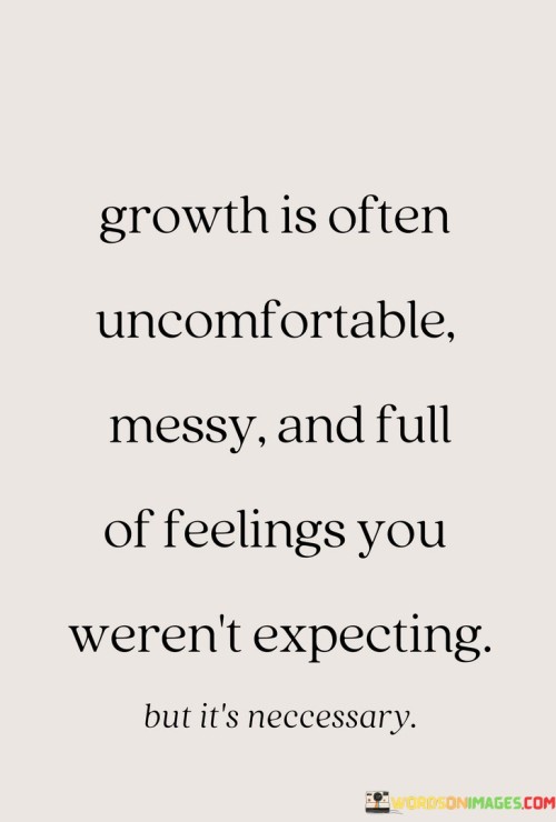 In the first paragraph, this statement acknowledges the nature of growth as a challenging process. It suggests that personal development can involve discomfort and disorder. By acknowledging the difficulties, the statement underscores the reality of growth.

The second paragraph underscores the concept of emotional involvement in growth. It implies that feelings—both positive and negative—can be an integral part of the growth journey. This part of the statement highlights the idea that emotions play a significant role in personal development.

In the third paragraph, the statement signifies the importance of embracing the challenges and emotions that come with growth. It encourages individuals to recognize that growth may not always be straightforward or easy. This statement ultimately underscores the idea that while growth can be messy and uncomfortable, it's a natural part of the journey toward personal and emotional advancement.