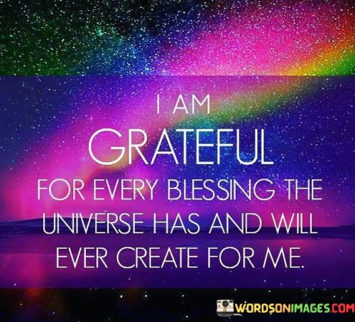 This statement expresses profound gratitude for both present and future blessings. "I am grateful for every blessing the universe has and will ever create for me" suggests a deep appreciation for the full spectrum of life's offerings, acknowledging the unseen potential of the universe's abundance. It underscores a sense of interconnectedness and trust in the cosmic flow.

"I Am Grateful for Every Blessing the Universe Has and Will Ever Create for Me" encapsulates the concept of embracing gratitude as a way to welcome the universe's gifts. It implies a belief in the universe's capacity to provide and a willingness to accept its offerings with gratitude. The phrase underscores the openness to possibilities beyond the present moment.

The message promotes a sense of mindfulness and faith. By expressing gratitude for both current and future blessings, individuals cultivate a positive outlook and invite abundance into their lives. The statement underscores the transformative power of gratitude in shaping one's perception and aligning energies with the universe's flow of positivity.