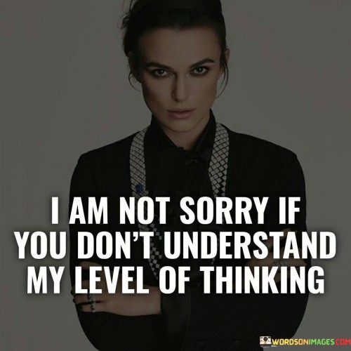 The quote asserts self-assurance despite lack of understanding. "Not sorry" signifies self-confidence. "Don't understand my level of thinking" implies different perspectives. The quote conveys the speaker's conviction in their unique viewpoint.

The quote underscores the value of individuality. It reflects a refusal to compromise one's beliefs for the sake of conformity. "My level of thinking" emphasizes personal depth of thought, highlighting the strength of individual perspectives.

In essence, the quote speaks to self-acceptance and intellectual confidence. It emphasizes that understanding may vary, but one's convictions remain valid. The quote captures the essence of valuing one's intellectual and emotional independence.